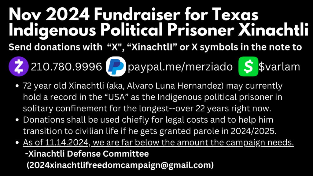 Nov 2024 Fundraiser for Texas Indigenous Political Prisoner Xinachtli. Send donations with “X", “XinachtlI” or X symbols in the note to: 210.780.9996 for Zelle; paypal.me/merziado for PayPal; $varlam for CashApp. 72 year old Xinachtli (aka, Alvaro Luna Hernandez) may currently hold a record in the “USA” as the Indigenous political prisoner in solitary confinement for the longest--over 22 years right now. Donations shall be used chiefly for legal costs and to help him transition to civilian life if he gets granted parole in 2024/2025. As of 11.14.2024, we are far below the amount the campaign needs. -Xinachtli Defense Committee (2024xinachtlifreedomcampaign@gmail.com) 