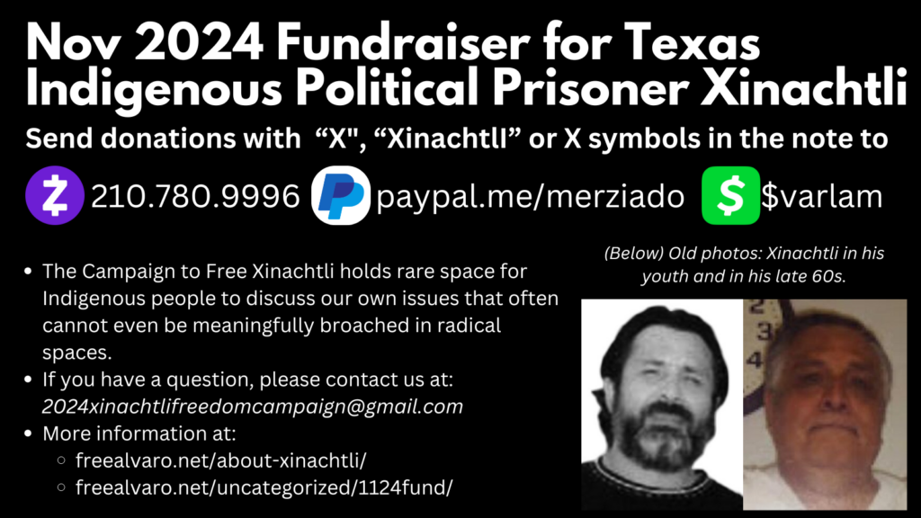 Nov 2024 Fundraiser for Texas Indigenous Political Prisoner Xinachtli. Send donations with “X", “XinachtlI” or X symbols in the note to: 210.780.9996 for Zelle; paypal.me/merziado for PayPal; $varlam for CashApp. The Campaign to Free Xinachtli holds rare space for Indigenous people to discuss our own issues that often cannot even be meaningfully broached in radical spaces. If you have a question, please contact us at: 2024xinachtlifreedomcampaign@gmail.com More information at: freealvaro.net/about-xinachtli/ freealvaro.net/uncategorized/1124fund/ ‎ On the bottom right are two images of Xinachtli. One when he is young and with a beard and black hair, wearing a black shirt. The other with Xinachtli in his 60s with mostly white hair, no beard, and a white prison shirt; he has a clock behind him. 